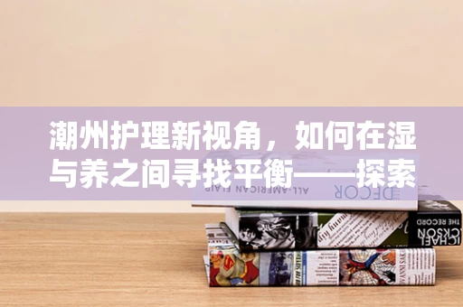潮州护理新视角，如何在湿与养之间寻找平衡——探索潮州地区患者皮肤护理的独特挑战与对策
