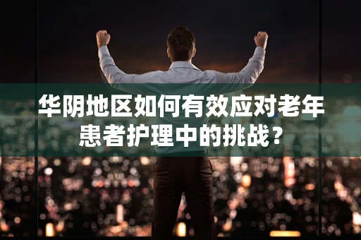 华阴地区如何有效应对老年患者护理中的挑战？