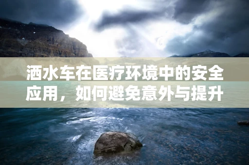 洒水车在医疗环境中的安全应用，如何避免意外与提升清洁效率？