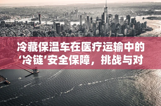 冷藏保温车在医疗运输中的‘冷链’安全保障，挑战与对策