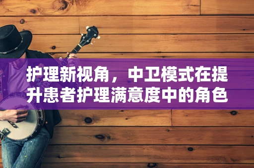 护理新视角，中卫模式在提升患者护理满意度中的角色与挑战