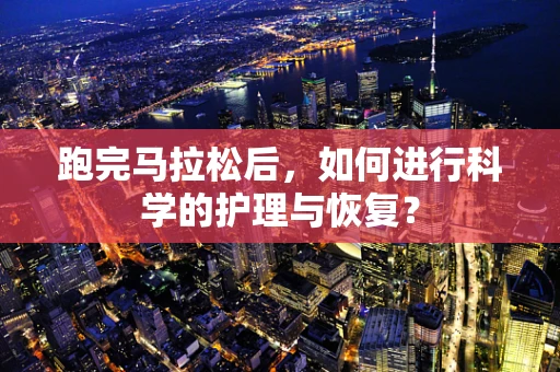 跑完马拉松后，如何进行科学的护理与恢复？