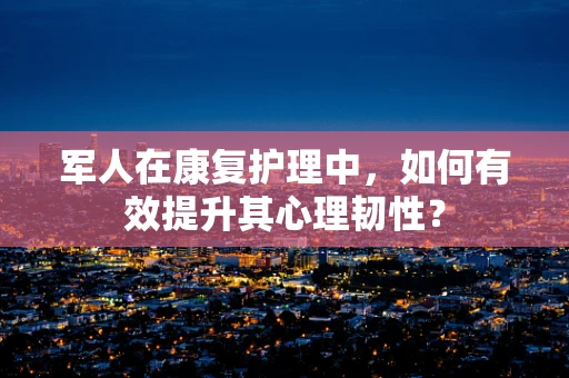 军人在康复护理中，如何有效提升其心理韧性？