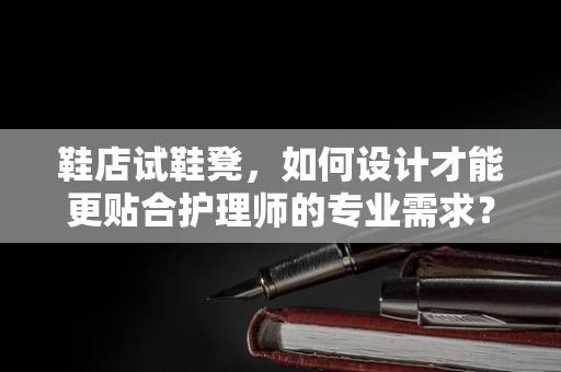 鞋店试鞋凳，如何设计才能更贴合护理师的专业需求？