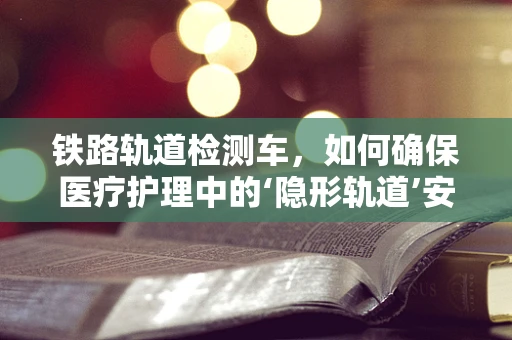 铁路轨道检测车，如何确保医疗护理中的‘隐形轨道’安全？