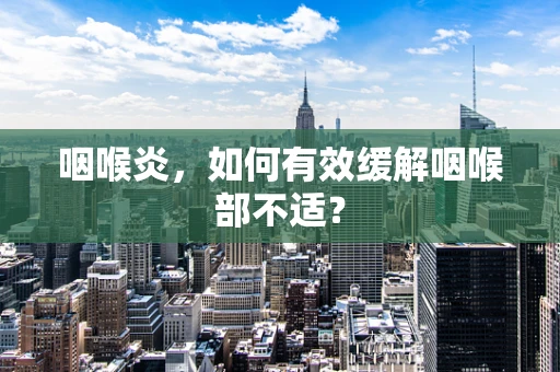 咽喉炎，如何有效缓解咽喉部不适？