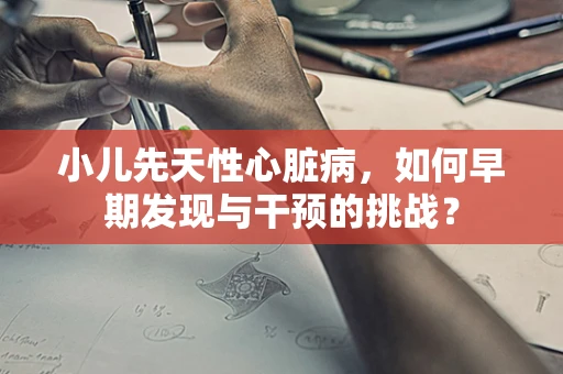 小儿先天性心脏病，如何早期发现与干预的挑战？