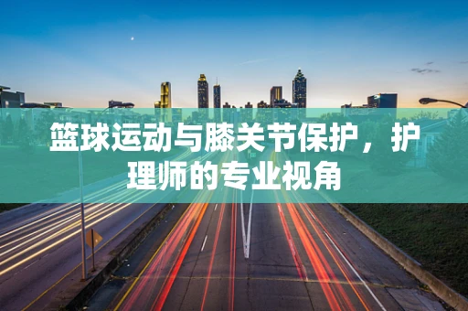 篮球运动与膝关节保护，护理师的专业视角
