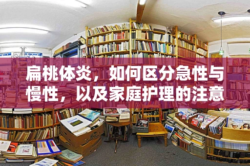 扁桃体炎，如何区分急性与慢性，以及家庭护理的注意事项？