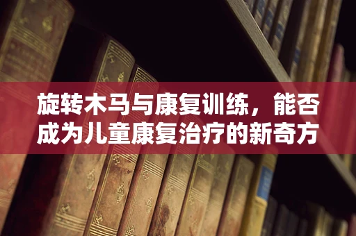 旋转木马与康复训练，能否成为儿童康复治疗的新奇方式？