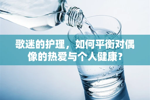 歌迷的护理，如何平衡对偶像的热爱与个人健康？