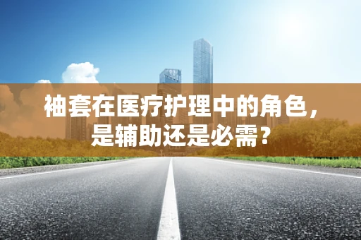 袖套在医疗护理中的角色，是辅助还是必需？