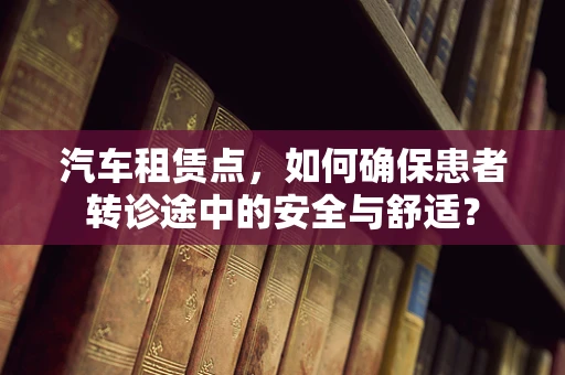 汽车租赁点，如何确保患者转诊途中的安全与舒适？