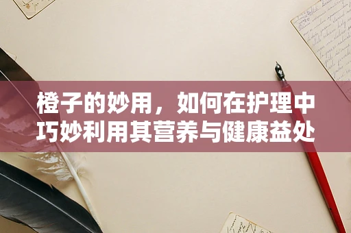橙子的妙用，如何在护理中巧妙利用其营养与健康益处？
