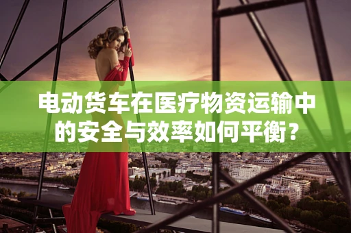 电动货车在医疗物资运输中的安全与效率如何平衡？