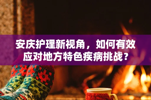 安庆护理新视角，如何有效应对地方特色疾病挑战？