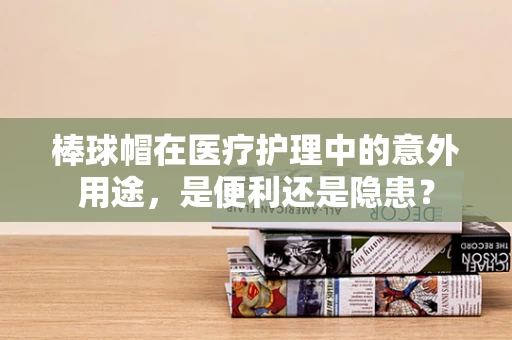 棒球帽在医疗护理中的意外用途，是便利还是隐患？