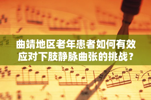 曲靖地区老年患者如何有效应对下肢静脉曲张的挑战？