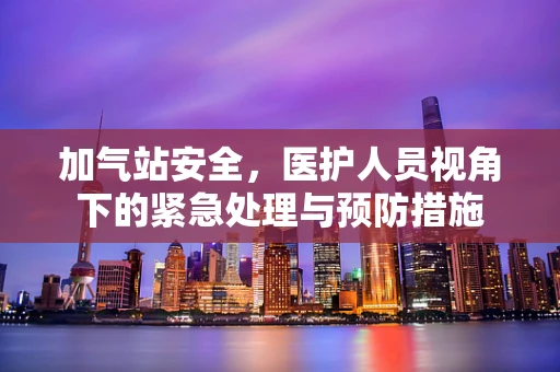 加气站安全，医护人员视角下的紧急处理与预防措施