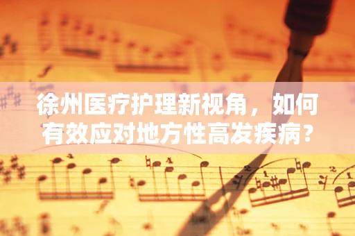 徐州医疗护理新视角，如何有效应对地方性高发疾病？