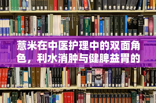 薏米在中医护理中的双面角色，利水消肿与健脾益胃的平衡之道