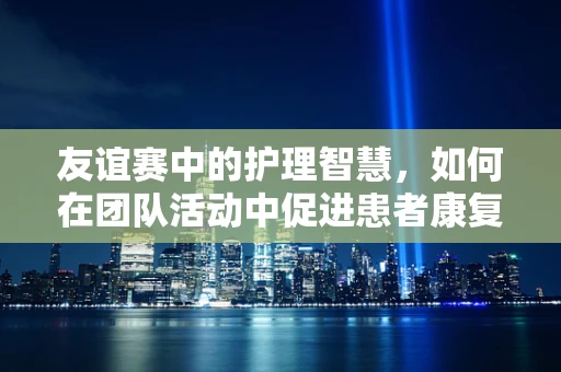 友谊赛中的护理智慧，如何在团队活动中促进患者康复？