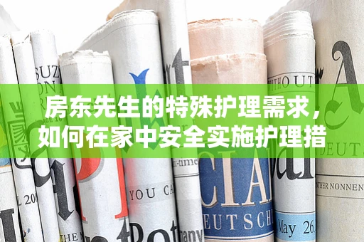 房东先生的特殊护理需求，如何在家中安全实施护理措施？