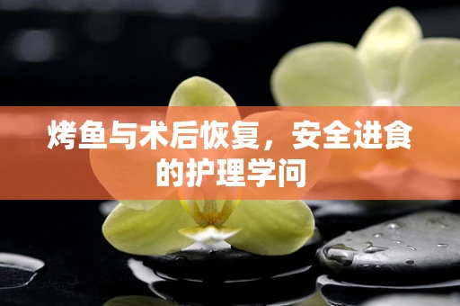 烤鱼与术后恢复，安全进食的护理学问