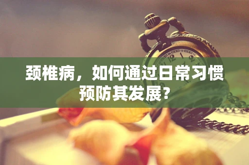 颈椎病，如何通过日常习惯预防其发展？