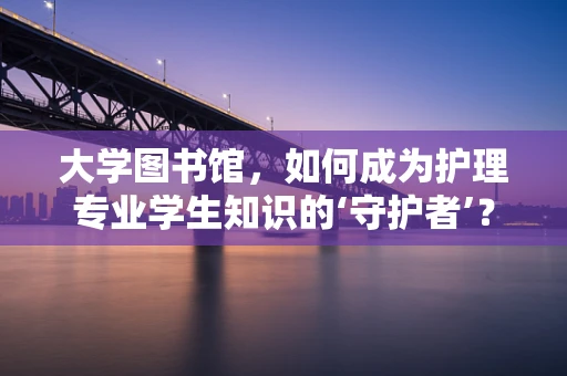大学图书馆，如何成为护理专业学生知识的‘守护者’？