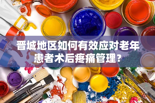 晋城地区如何有效应对老年患者术后疼痛管理？