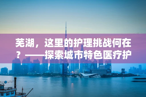 芜湖，这里的护理挑战何在？——探索城市特色医疗护理的独特之处