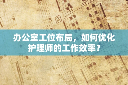 办公室工位布局，如何优化护理师的工作效率？