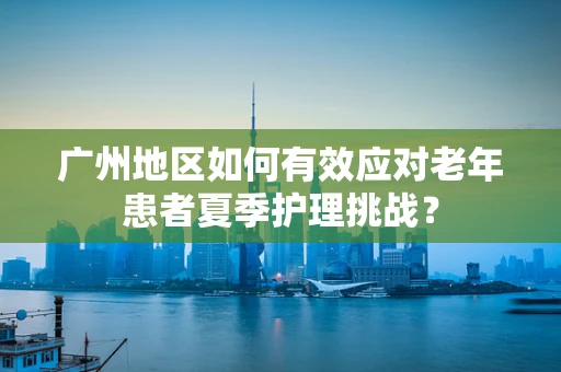 广州地区如何有效应对老年患者夏季护理挑战？