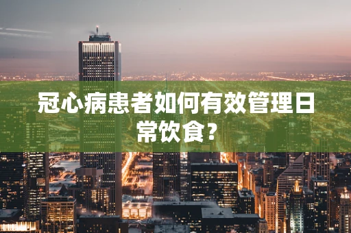 冠心病患者如何有效管理日常饮食？