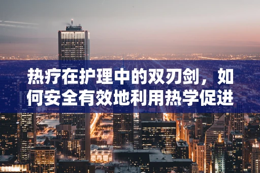 热疗在护理中的双刃剑，如何安全有效地利用热学促进患者康复？