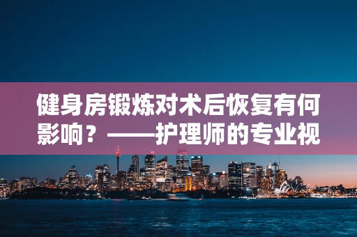 健身房锻炼对术后恢复有何影响？——护理师的专业视角