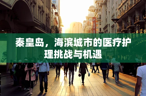 秦皇岛，海滨城市的医疗护理挑战与机遇