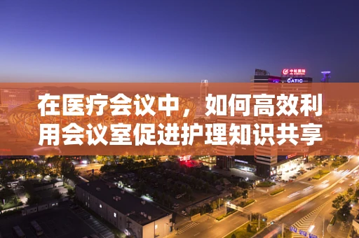在医疗会议中，如何高效利用会议室促进护理知识共享？