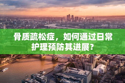 骨质疏松症，如何通过日常护理预防其进展？