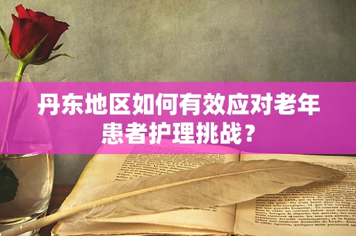 丹东地区如何有效应对老年患者护理挑战？