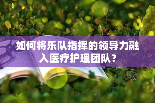 如何将乐队指挥的领导力融入医疗护理团队？