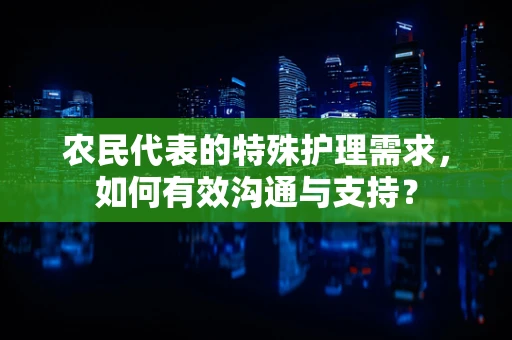 农民代表的特殊护理需求，如何有效沟通与支持？