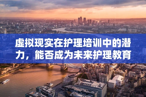 虚拟现实在护理培训中的潜力，能否成为未来护理教育的‘新视界’？