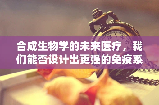 合成生物学的未来医疗，我们能否设计出更强的免疫系统？