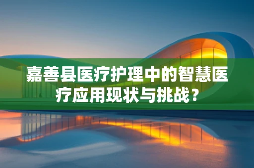 嘉善县医疗护理中的智慧医疗应用现状与挑战？