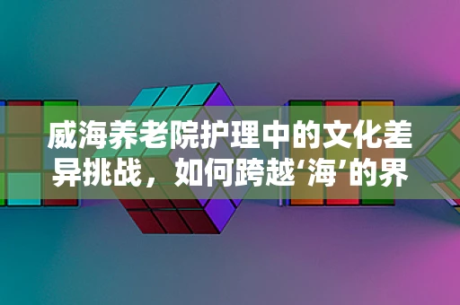 威海养老院护理中的文化差异挑战，如何跨越‘海’的界限？