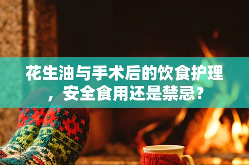 花生油与手术后的饮食护理，安全食用还是禁忌？