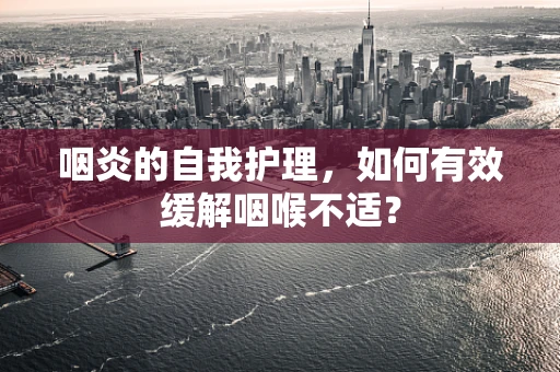 咽炎的自我护理，如何有效缓解咽喉不适？