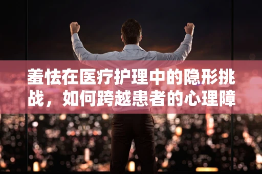 羞怯在医疗护理中的隐形挑战，如何跨越患者的心理障碍？